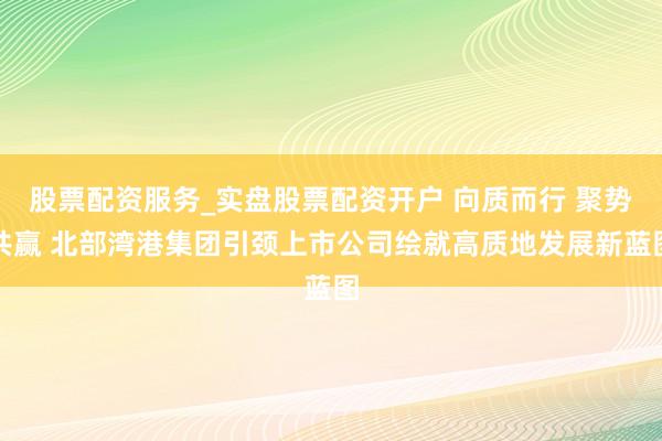 股票配资服务_实盘股票配资开户 向质而行 聚势共赢 北部湾港集团引颈上市公司绘就高质地发展新蓝图