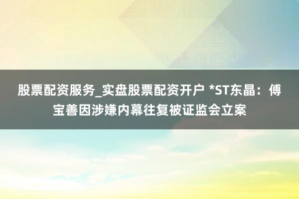 股票配资服务_实盘股票配资开户 *ST东晶：傅宝善因涉嫌内幕往复被证监会立案