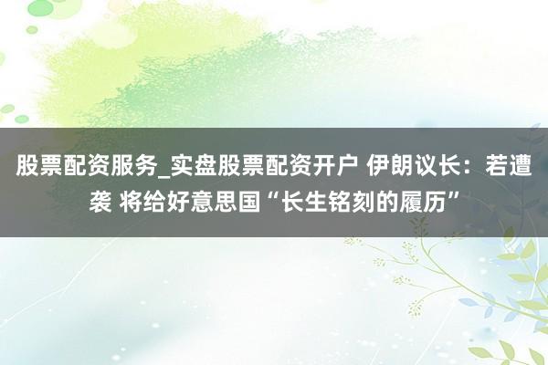 股票配资服务_实盘股票配资开户 伊朗议长：若遭袭 将给好意思国“长生铭刻的履历”