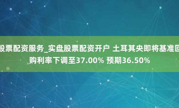 股票配资服务_实盘股票配资开户 土耳其央即将基准回购利率下调至37.00% 预期36.50%