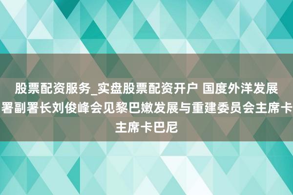 股票配资服务_实盘股票配资开户 国度外洋发展相助署副署长刘俊峰会见黎巴嫩发展与重建委员会主席卡巴尼