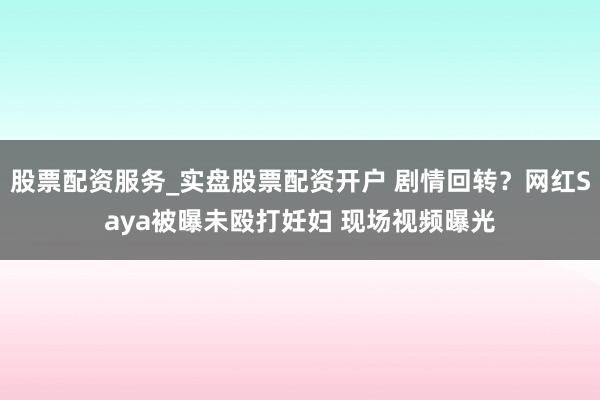 股票配资服务_实盘股票配资开户 剧情回转？网红Saya被曝未殴打妊妇 现场视频曝光