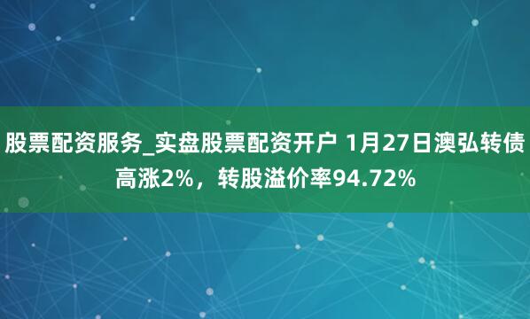 股票配资服务_实盘股票配资开户 1月27日澳弘转债高涨2%，转股溢价率94.72%