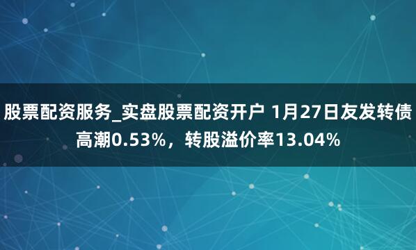 股票配资服务_实盘股票配资开户 1月27日友发转债高潮0.53%，转股溢价率13.04%