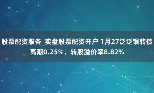 股票配资服务_实盘股票配资开户 1月27泛泛银转债高潮0.25%，转股溢价率8.82%