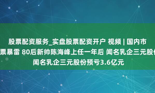 股票配资服务_实盘股票配资开户 视频 | 国内市集下滑 外洋钞票暴雷 80后新帅陈海峰上任一年后 闻名乳企三元股份预亏3.6亿元