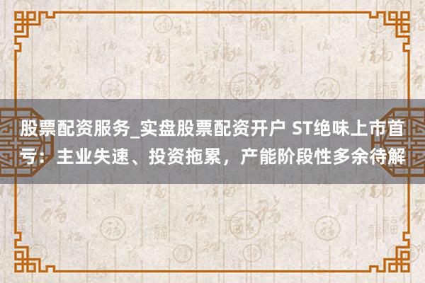 股票配资服务_实盘股票配资开户 ST绝味上市首亏：主业失速、投资拖累，产能阶段性多余待解
