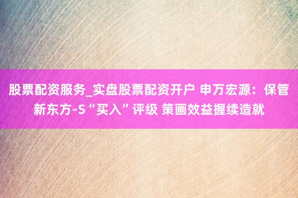 股票配资服务_实盘股票配资开户 申万宏源：保管新东方-S“买入”评级 策画效益握续造就