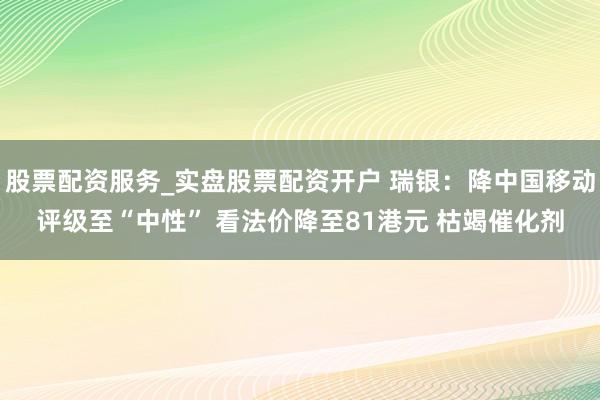 股票配资服务_实盘股票配资开户 瑞银：降中国移动评级至“中性” 看法价降至81港元 枯竭催化剂