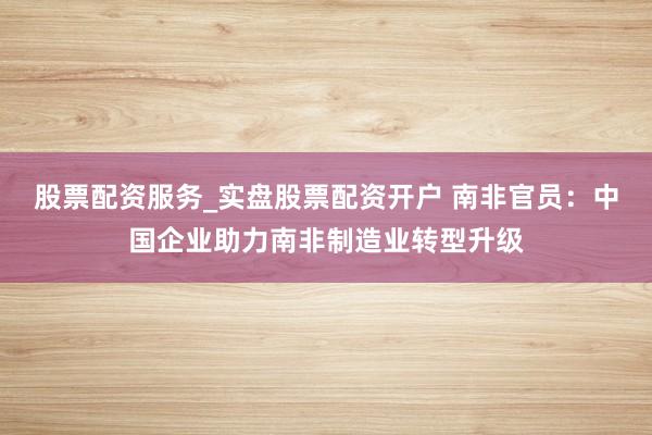 股票配资服务_实盘股票配资开户 南非官员：中国企业助力南非制造业转型升级