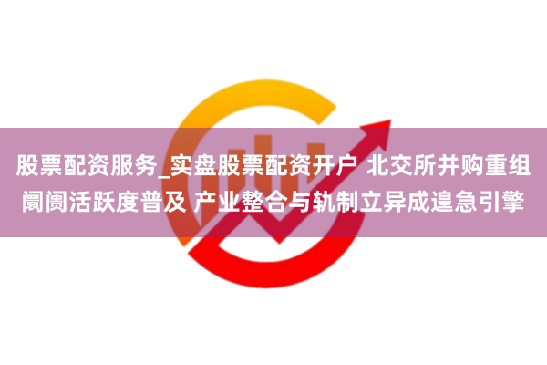 股票配资服务_实盘股票配资开户 北交所并购重组阛阓活跃度普及 产业整合与轨制立异成遑急引擎