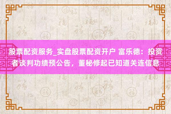 股票配资服务_实盘股票配资开户 富乐德：投资者谈判功绩预公告，董秘修起已知道关连信息