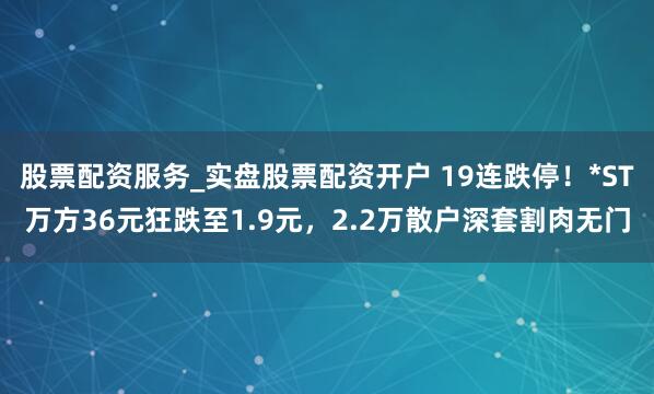 股票配资服务_实盘股票配资开户 19连跌停！*ST万方36元狂跌至1.9元，2.2万散户深套割肉无门