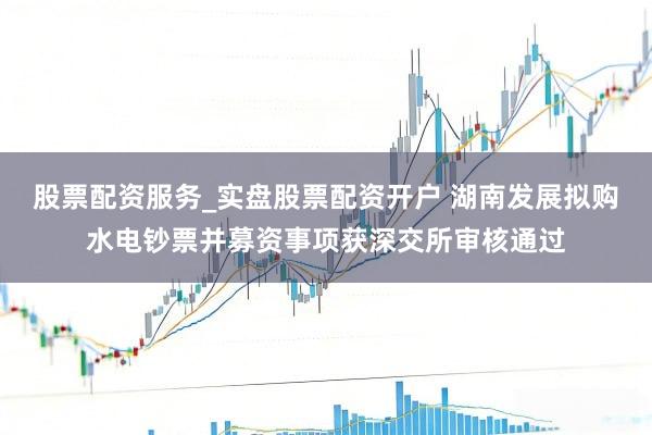 股票配资服务_实盘股票配资开户 湖南发展拟购水电钞票并募资事项获深交所审核通过