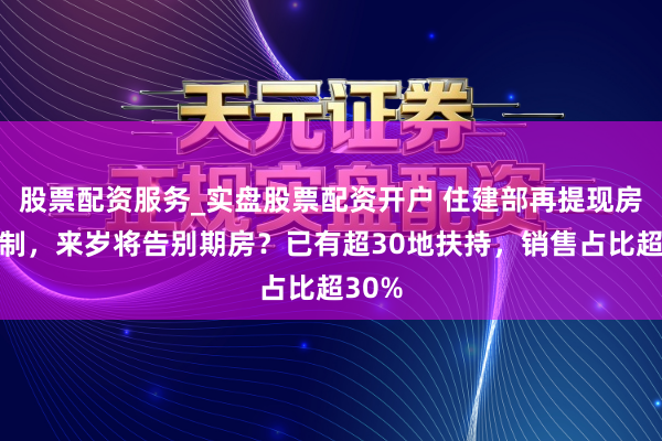 股票配资服务_实盘股票配资开户 住建部再提现房销售制，来岁将告别期房？已有超30地扶持，销售占比超30%