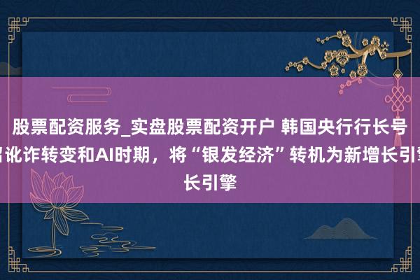 股票配资服务_实盘股票配资开户 韩国央行行长号召讹诈转变和AI时期，将“银发经济”转机为新增长引擎