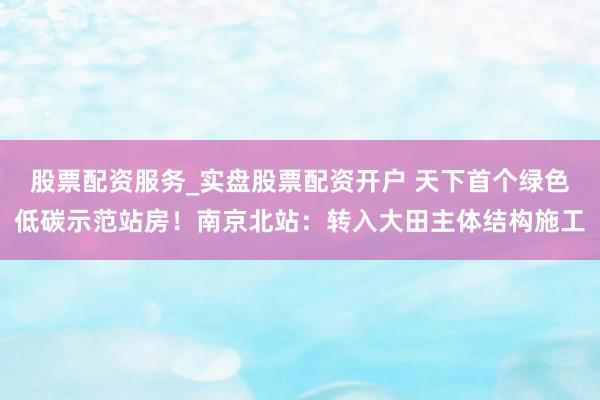 股票配资服务_实盘股票配资开户 天下首个绿色低碳示范站房！南京北站：转入大田主体结构施工