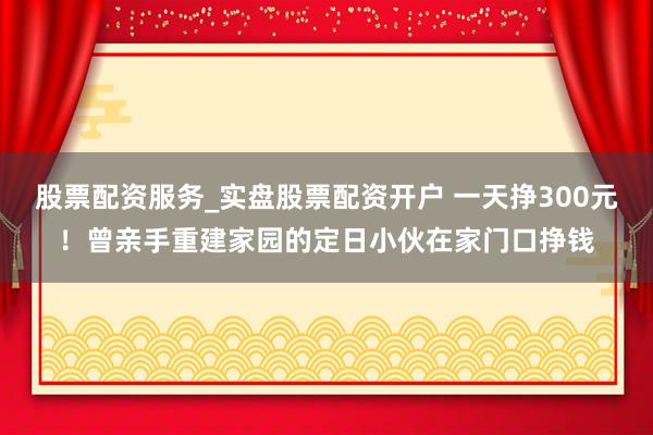 股票配资服务_实盘股票配资开户 一天挣300元！曾亲手重建家园的定日小伙在家门口挣钱