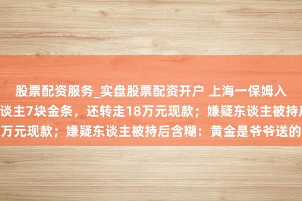 股票配资服务_实盘股票配资开户 上海一保姆入职不到2个月偷走老东谈主7块金条,还转走18万元现款;嫌疑东谈主被持后含糊:黄金是爷爷送的