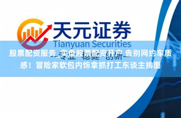 股票配资服务_实盘股票配资开户 告别网约车质感！冒险家软包内饰拿抓打工东谈主排面