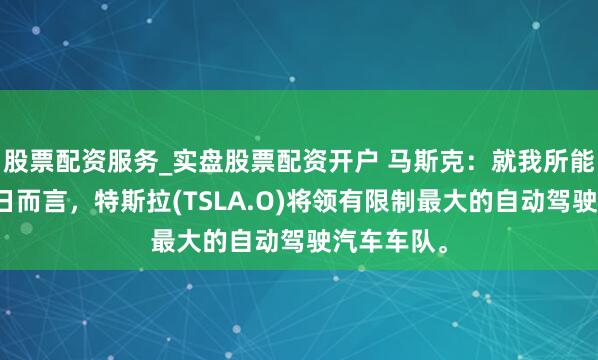股票配资服务_实盘股票配资开户 马斯克：就我所能思象的改日而言，特斯拉(TSLA.O)将领有限制最大的自动驾驶汽车车队。