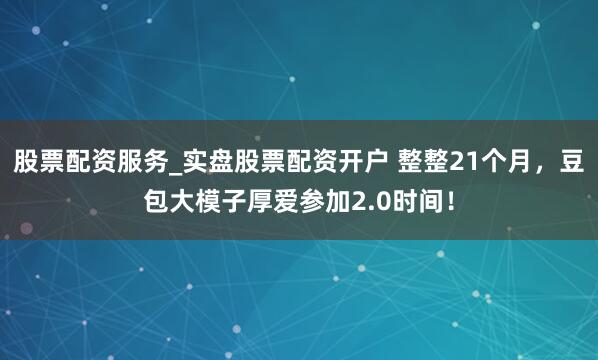 股票配资服务_实盘股票配资开户 整整21个月，豆包大模子厚爱参加2.0时间！