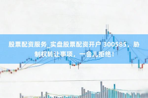 股票配资服务_实盘股票配资开户 300585，胁制权转让事项，一会儿拒绝！
