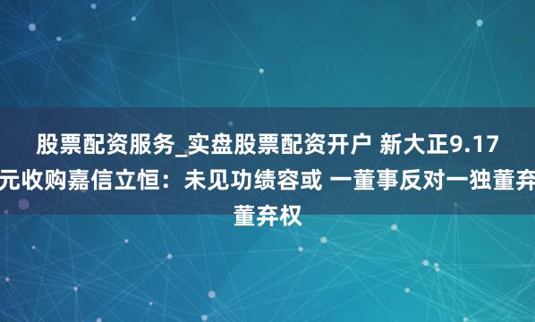 股票配资服务_实盘股票配资开户 新大正9.17亿元收购嘉信立恒：未见功绩容或 一董事反对一独董弃权