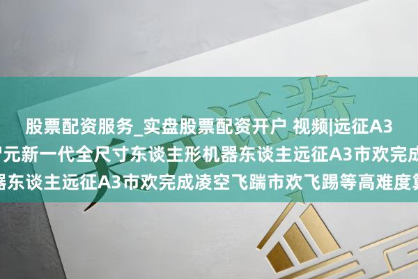 股票配资服务_实盘股票配资开户 视频|远征A3 绝世能手 立时下山！智元新一代全尺寸东谈主形机器东谈主远征A3市欢完成凌空飞踹市欢飞踢等高难度算作