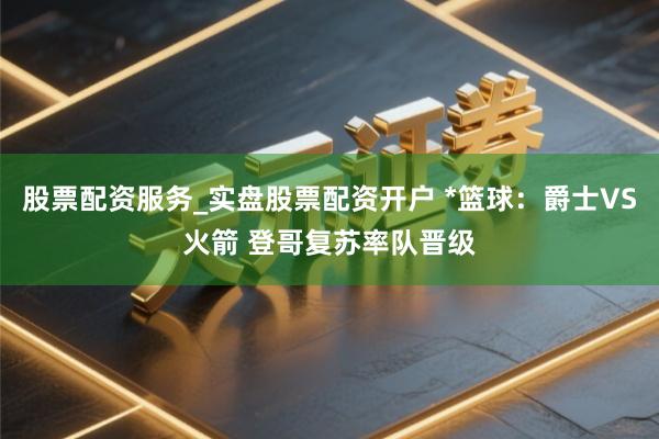 股票配资服务_实盘股票配资开户 *篮球：爵士VS火箭 登哥复苏率队晋级