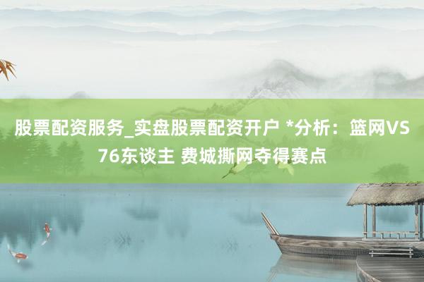 股票配资服务_实盘股票配资开户 *分析：篮网VS76东谈主 费城撕网夺得赛点