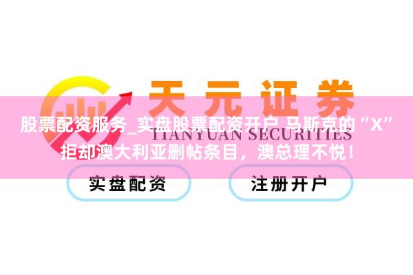 股票配资服务_实盘股票配资开户 马斯克的“X”拒却澳大利亚删帖条目，澳总理不悦！