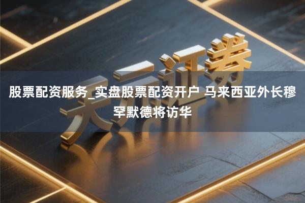 股票配资服务_实盘股票配资开户 马来西亚外长穆罕默德将访华