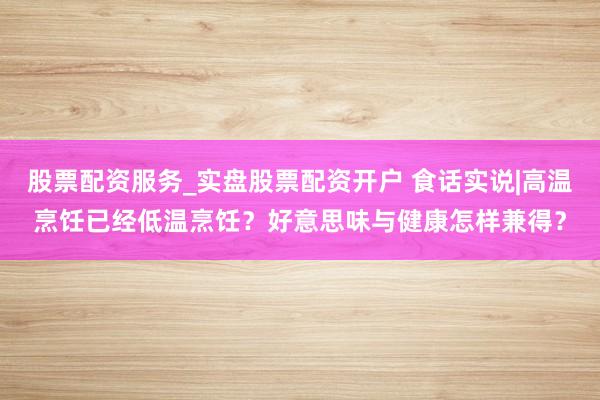 股票配资服务_实盘股票配资开户 食话实说|高温烹饪已经低温烹饪？好意思味与健康怎样兼得？