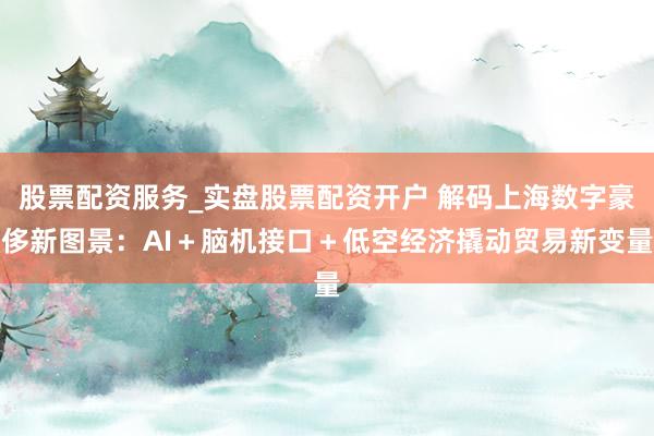 股票配资服务_实盘股票配资开户 解码上海数字豪侈新图景：AI＋脑机接口＋低空经济撬动贸易新变量