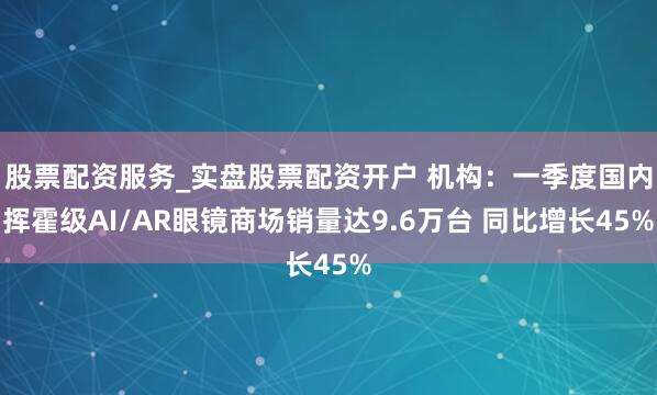 股票配资服务_实盘股票配资开户 机构：一季度国内挥霍级AI/AR眼镜商场销量达9.6万台 同比增长45%