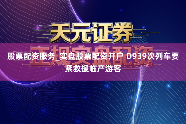 股票配资服务_实盘股票配资开户 D939次列车要紧救援临产游客