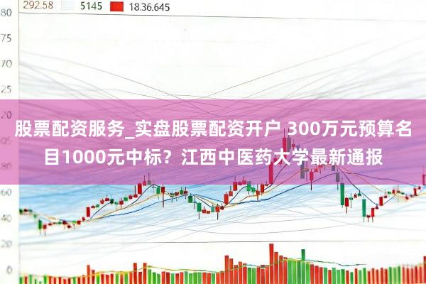 股票配资服务_实盘股票配资开户 300万元预算名目1000元中标？江西中医药大学最新通报