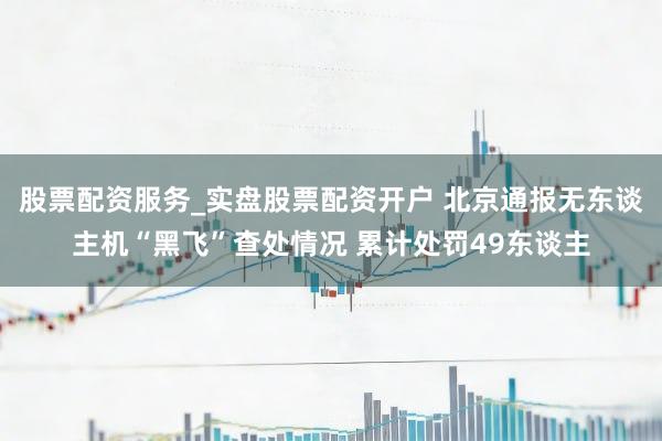 股票配资服务_实盘股票配资开户 北京通报无东谈主机“黑飞”查处情况 累计处罚49东谈主