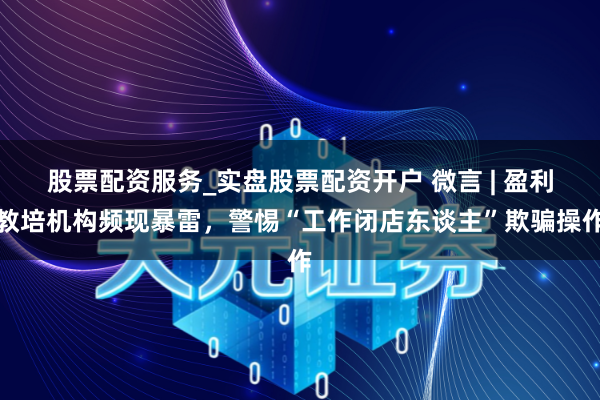 股票配资服务_实盘股票配资开户 微言 | 盈利教培机构频现暴雷，警惕“工作闭店东谈主”欺骗操作