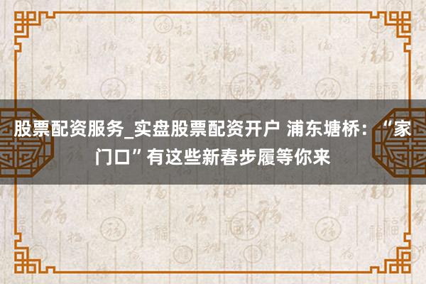 股票配资服务_实盘股票配资开户 浦东塘桥:“家门口”有这些新春步履等你来