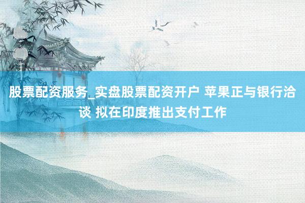 股票配资服务_实盘股票配资开户 苹果正与银行洽谈 拟在印度推出支付工作